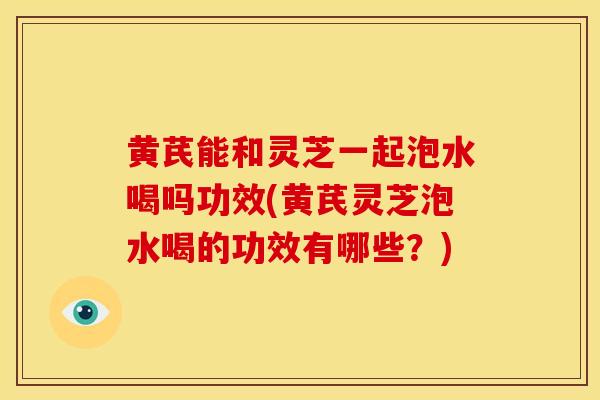 黄芪能和灵芝一起泡水喝吗功效(黄芪灵芝泡水喝的功效有哪些?) 黄芪能和灵芝一起泡水喝吗功效(黄芪灵芝泡水喝的功效有哪些?)