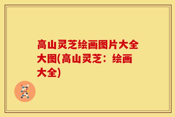 高山灵芝绘画图片大全大图(高山灵芝：绘画大全)