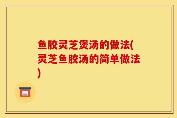 鱼胶灵芝煲汤的做法(灵芝鱼胶汤的简单做法) 鱼胶灵芝煲汤的做法(灵芝鱼胶汤的简单做法)