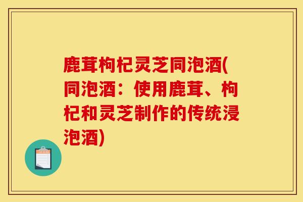 鹿茸枸杞灵芝同泡酒(同泡酒：使用鹿茸、枸杞和灵芝制作的传统浸泡酒)
