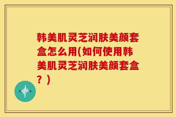 韩美肌灵芝润肤美颜套盒怎么用(如何使用韩美肌灵芝润肤美颜套盒?) 韩美肌灵芝润肤美颜套盒怎么用(如何使用韩美肌灵芝润肤美颜套盒?)