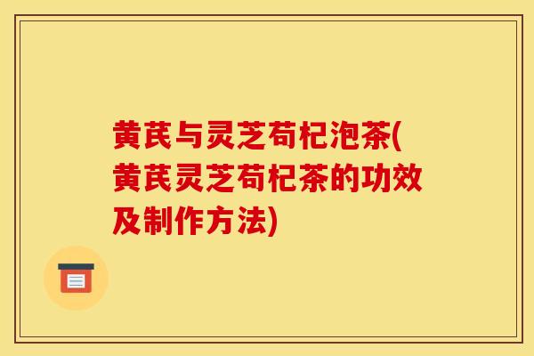 黄芪与灵芝苟杞泡茶(黄芪灵芝苟杞茶的功效及制作方法) 黄芪与灵芝苟杞泡茶(黄芪灵芝苟杞茶的功效及制作方法)