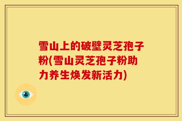 雪山上的破壁灵芝孢子粉(雪山灵芝孢子粉助力养生焕发新活力) 雪山上的破壁灵芝孢子粉(雪山灵芝孢子粉助力养生焕发新活力)