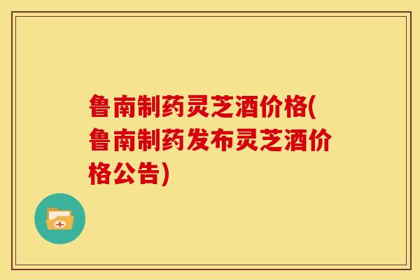 鲁南制药灵芝酒价格(鲁南制药发布灵芝酒价格公告)
