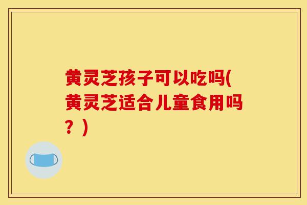黄灵芝孩子可以吃吗(黄灵芝适合儿童食用吗？)