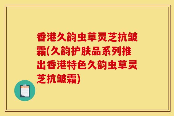 香港久韵虫草灵芝抗皱霜(久韵护肤品系列推出香港特色久韵虫草灵芝抗皱霜) 香港久韵虫草灵芝抗皱霜(久韵护肤品系列推出香港特色久韵虫草灵芝抗皱霜)