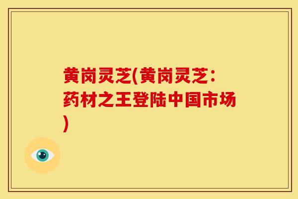 黄岗灵芝(黄岗灵芝:药材之王登陆中国市场) 黄岗灵芝(黄岗灵芝:药材之王登陆中国市场)