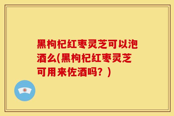 黑枸杞红枣灵芝可以泡酒么(黑枸杞红枣灵芝可用来佐酒吗?) 黑枸杞红枣灵芝可以泡酒么(黑枸杞红枣灵芝可用来佐酒吗?)