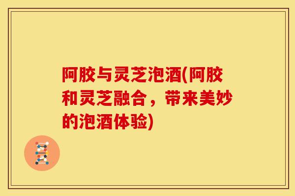 阿胶与灵芝泡酒(阿胶和灵芝融合，带来美妙的泡酒体验)