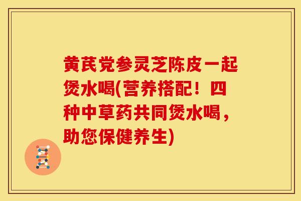 黄芪党参灵芝陈皮一起煲水喝(营养搭配!四种中草药共同煲水喝,助您保健养生) 黄芪党参灵芝陈皮一起煲水喝(营养搭配!四种中草药共同煲水喝,助您保健养生)