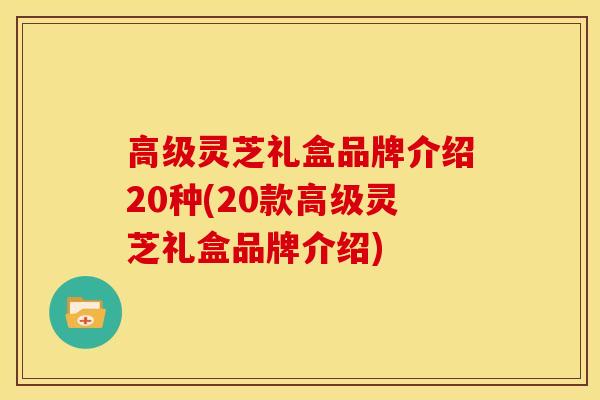 高级灵芝礼盒品牌介绍20种(20款高级灵芝礼盒品牌介绍) 高级灵芝礼盒品牌介绍20种(20款高级灵芝礼盒品牌介绍)