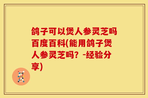 鸽子可以煲人参灵芝吗百度百科(能用鸽子煲人参灵芝吗？-经验分享)