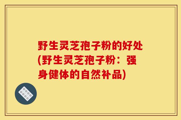 野生灵芝孢子粉的好处(野生灵芝孢子粉：强身健体的自然补品)