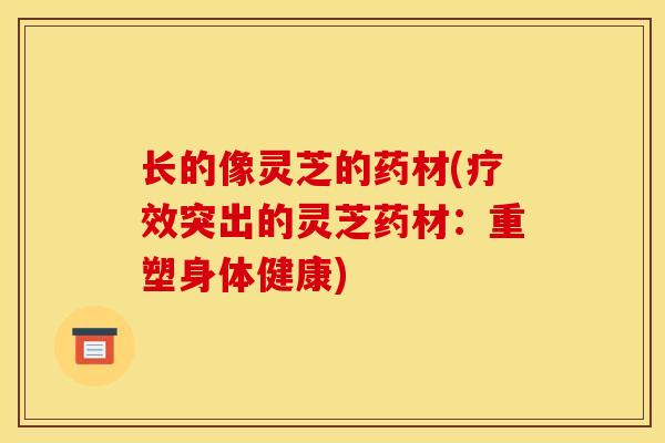 长的像灵芝的药材(疗效突出的灵芝药材:重塑身体健康) 长的像灵芝的药材(疗效突出的灵芝药材:重塑身体健康)