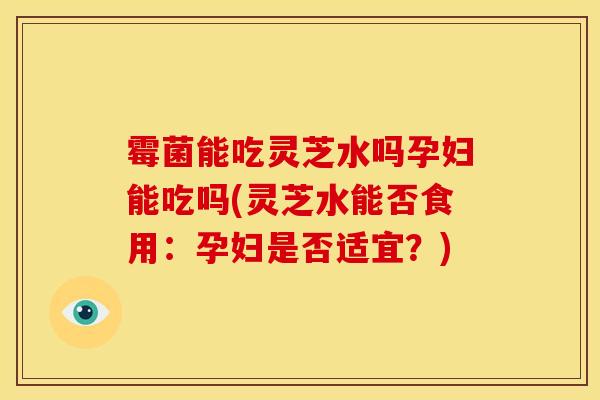 霉菌能吃灵芝水吗孕妇能吃吗(灵芝水能否食用:孕妇是否适宜?) 霉菌能吃灵芝水吗孕妇能吃吗(灵芝水能否食用:孕妇是否适宜?)