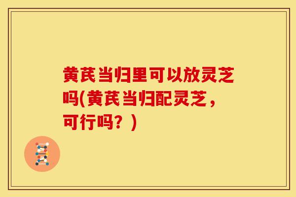 黄芪当归里可以放灵芝吗(黄芪当归配灵芝，可行吗？)