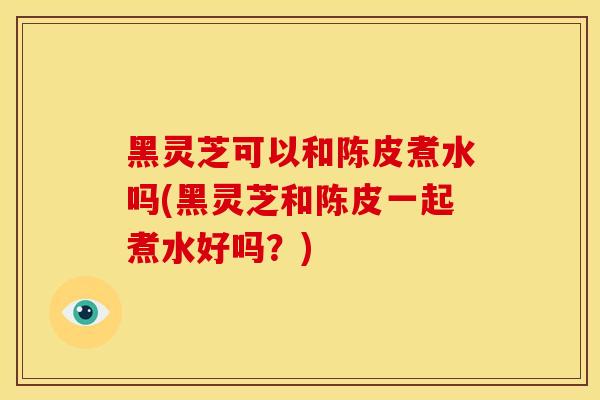 黑灵芝可以和陈皮煮水吗(黑灵芝和陈皮一起煮水好吗?) 黑灵芝可以和陈皮煮水吗(黑灵芝和陈皮一起煮水好吗?)