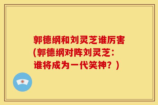 郭德纲和刘灵芝谁厉害(郭德纲对阵刘灵芝:谁将成为一代笑神?) 郭德纲和刘灵芝谁厉害(郭德纲对阵刘灵芝:谁将成为一代笑神?)