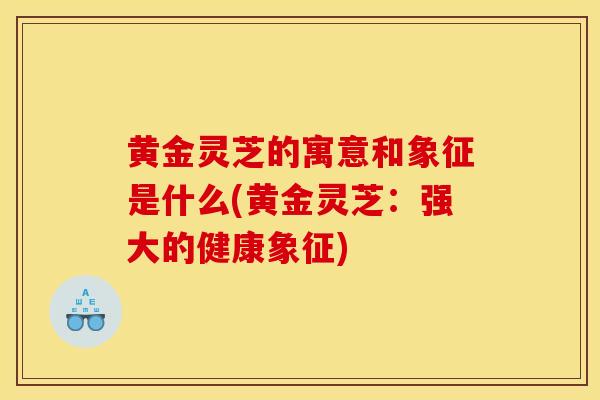 黄金灵芝的寓意和象征是什么(黄金灵芝:强大的健康象征) 黄金灵芝的寓意和象征是什么(黄金灵芝:强大的健康象征)