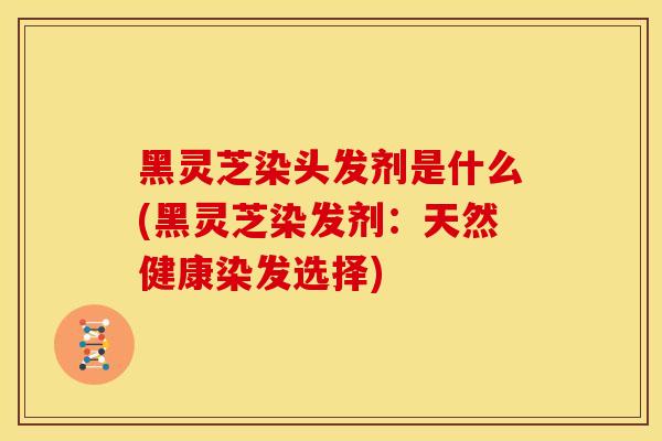 黑灵芝染头发剂是什么(黑灵芝染发剂:天然健康染发选择) 黑灵芝染头发剂是什么(黑灵芝染发剂:天然健康染发选择)