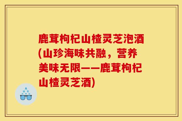 鹿茸枸杞山楂灵芝泡酒(山珍海味共融,营养美味无限——鹿茸枸杞山楂灵芝酒) 鹿茸枸杞山楂灵芝泡酒(山珍海味共融,营养美味无限——鹿茸枸杞山楂灵芝酒)
