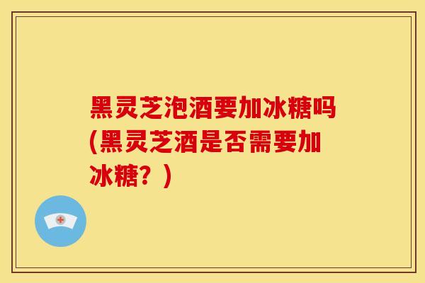 黑灵芝泡酒要加冰糖吗(黑灵芝酒是否需要加冰糖？)