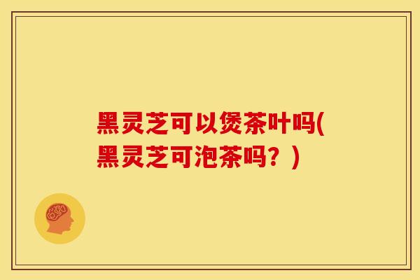 黑灵芝可以煲茶叶吗(黑灵芝可泡茶吗?) 黑灵芝可以煲茶叶吗(黑灵芝可泡茶吗?)