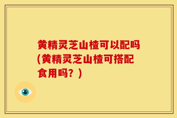黄精灵芝山楂可以配吗(黄精灵芝山楂可搭配食用吗?) 黄精灵芝山楂可以配吗(黄精灵芝山楂可搭配食用吗?)