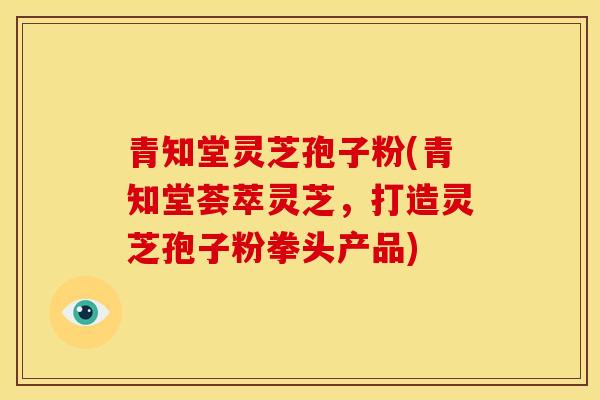 青知堂灵芝孢子粉(青知堂荟萃灵芝，打造灵芝孢子粉拳头产品)