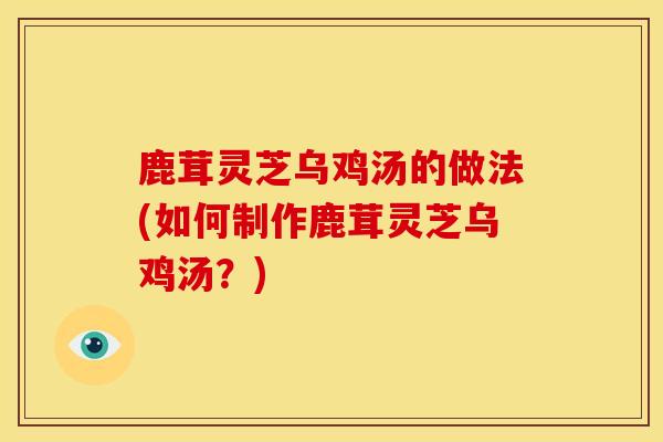 鹿茸灵芝乌鸡汤的做法(如何制作鹿茸灵芝乌鸡汤?) 鹿茸灵芝乌鸡汤的做法(如何制作鹿茸灵芝乌鸡汤?)