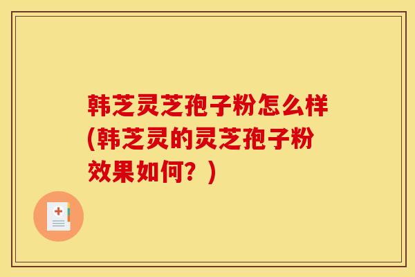 韩芝灵芝孢子粉怎么样(韩芝灵的灵芝孢子粉效果如何？)