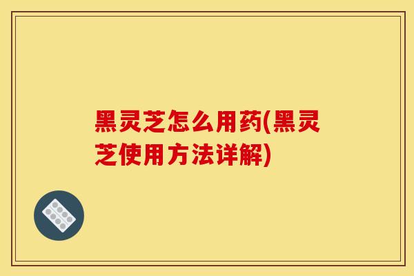 黑灵芝怎么用药(黑灵芝使用方法详解)