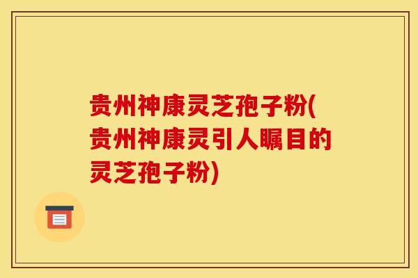 贵州神康灵芝孢子粉(贵州神康灵引人瞩目的灵芝孢子粉)