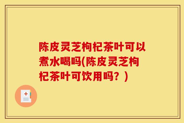 陈皮灵芝枸杞茶叶可以煮水喝吗(陈皮灵芝枸杞茶叶可饮用吗？)