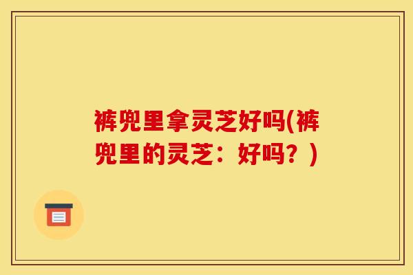 裤兜里拿灵芝好吗(裤兜里的灵芝:好吗?) 裤兜里拿灵芝好吗(裤兜里的灵芝:好吗?)