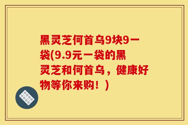 黑灵芝何首乌9块9一袋(9.9元一袋的黑灵芝和何首乌,健康好物等你来购!) 黑灵芝何首乌9块9一袋(9.9元一袋的黑灵芝和何首乌,健康好物等你来购!)