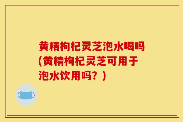 黄精枸杞灵芝泡水喝吗(黄精枸杞灵芝可用于泡水饮用吗？)