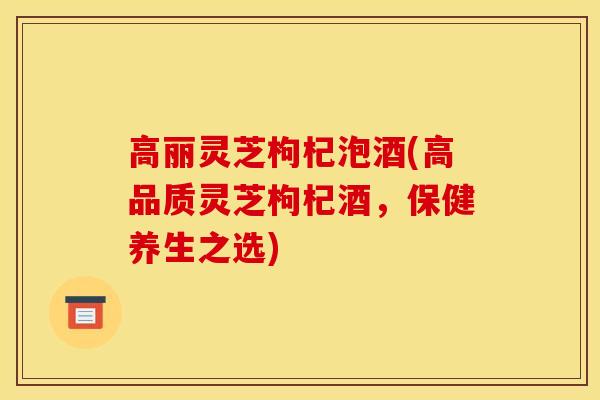 高丽灵芝枸杞泡酒(高品质灵芝枸杞酒,保健养生之选) 高丽灵芝枸杞泡酒(高品质灵芝枸杞酒,保健养生之选)