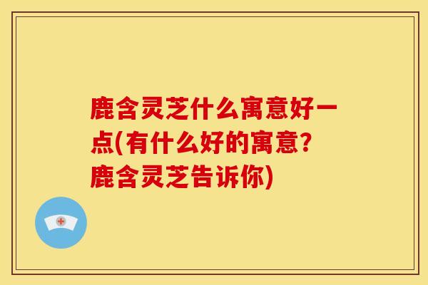 鹿含灵芝什么寓意好一点(有什么好的寓意?鹿含灵芝告诉你) 鹿含灵芝什么寓意好一点(有什么好的寓意?鹿含灵芝告诉你)