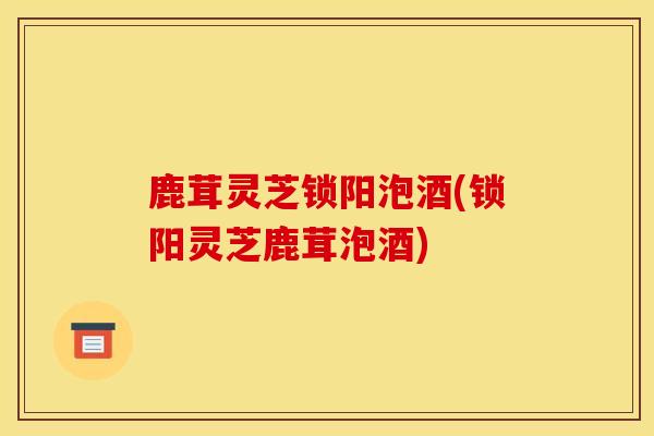 鹿茸灵芝锁阳泡酒(锁阳灵芝鹿茸泡酒) 鹿茸灵芝锁阳泡酒(锁阳灵芝鹿茸泡酒)