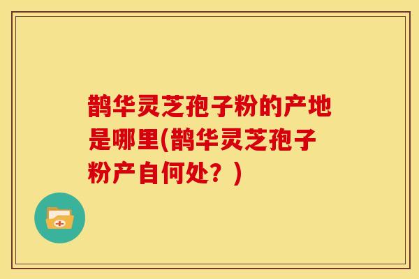 鹊华灵芝孢子粉的产地是哪里(鹊华灵芝孢子粉产自何处?) 鹊华灵芝孢子粉的产地是哪里(鹊华灵芝孢子粉产自何处?)