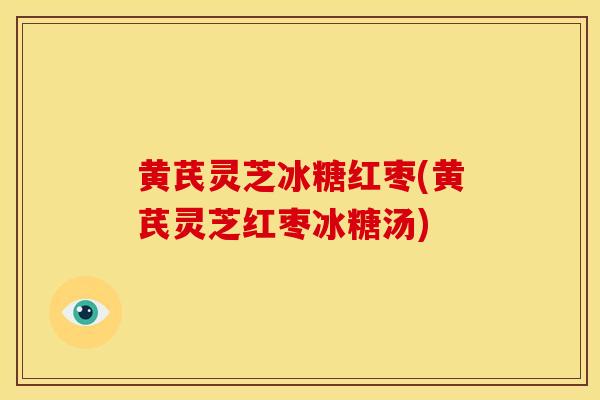 黄芪灵芝冰糖红枣(黄芪灵芝红枣冰糖汤) 黄芪灵芝冰糖红枣(黄芪灵芝红枣冰糖汤)
