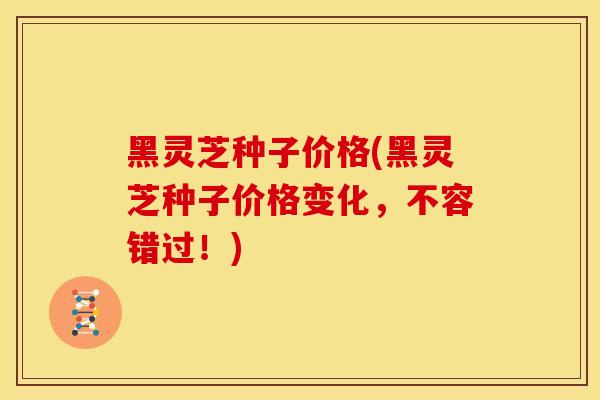 黑灵芝种子价格(黑灵芝种子价格变化,不容错过!) 黑灵芝种子价格(黑灵芝种子价格变化,不容错过!)