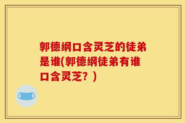 郭德纲口含灵芝的徒弟是谁(郭德纲徒弟有谁口含灵芝？)
