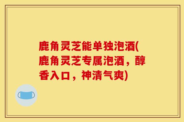 鹿角灵芝能单独泡酒(鹿角灵芝专属泡酒,醇香入口,神清气爽) 鹿角灵芝能单独泡酒(鹿角灵芝专属泡酒,醇香入口,神清气爽)