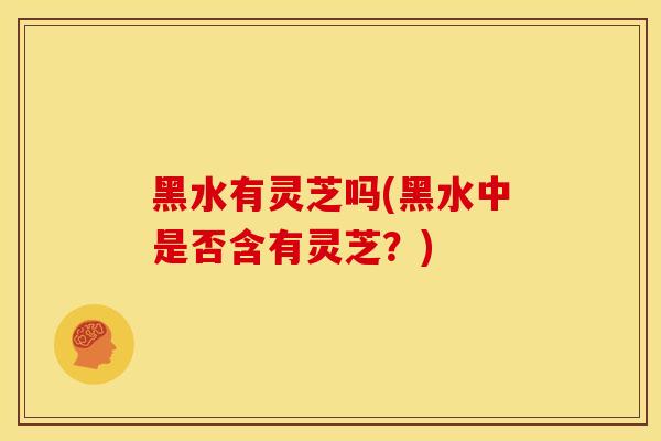 黑水有灵芝吗(黑水中是否含有灵芝?) 黑水有灵芝吗(黑水中是否含有灵芝?)