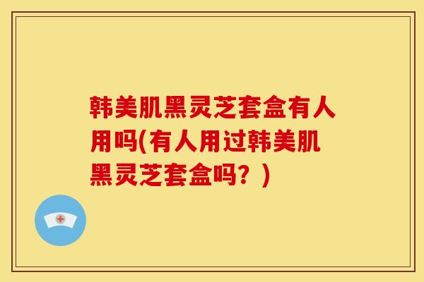 韩美肌黑灵芝套盒有人用吗(有人用过韩美肌黑灵芝套盒吗?) 韩美肌黑灵芝套盒有人用吗(有人用过韩美肌黑灵芝套盒吗?)