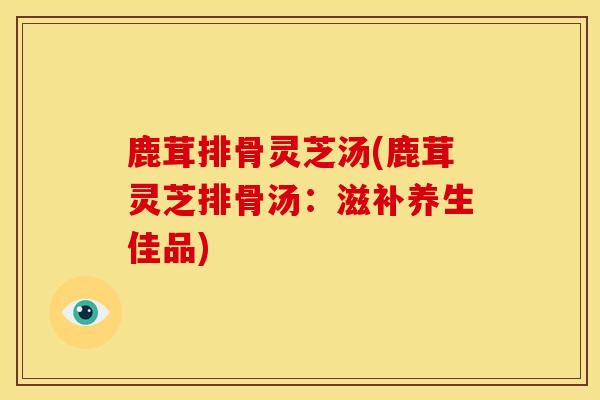 鹿茸排骨灵芝汤(鹿茸灵芝排骨汤:滋补养生佳品) 鹿茸排骨灵芝汤(鹿茸灵芝排骨汤:滋补养生佳品)
