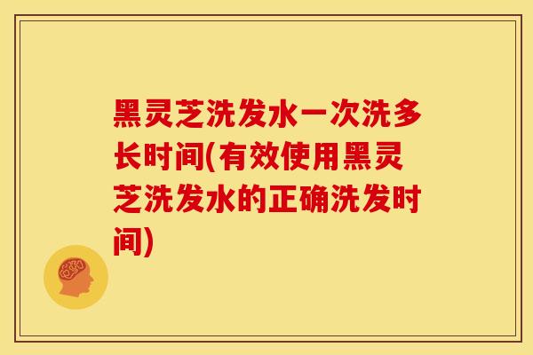 黑灵芝洗发水一次洗多长时间(有效使用黑灵芝洗发水的正确洗发时间) 黑灵芝洗发水一次洗多长时间(有效使用黑灵芝洗发水的正确洗发时间)