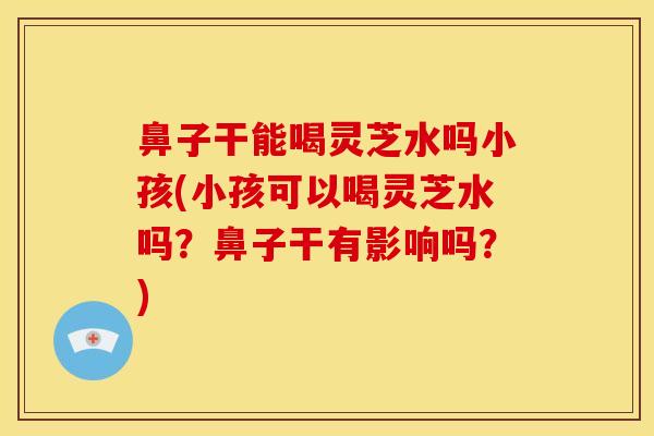 鼻子干能喝灵芝水吗小孩(小孩可以喝灵芝水吗?鼻子干有影响吗?) 鼻子干能喝灵芝水吗小孩(小孩可以喝灵芝水吗?鼻子干有影响吗?)
